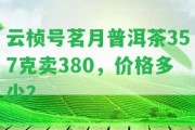 云楨號(hào)茗月普洱茶357克賣380，價(jià)格多少？