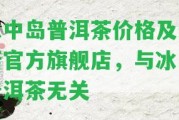 冰中島普洱茶價格及最新官方旗艦店，與冰島普洱茶無關(guān)