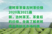 老班章茶皇古樹茶價(jià)格2020及2021最新，古樹茶王、茶皇后的價(jià)格，全面熟悉老班章古茶樹王市場(chǎng)行情