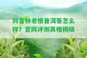 抖音林老根普洱茶怎么樣？官網(wǎng)評測真相揭曉！