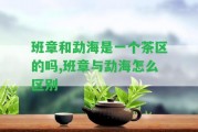 班章和勐海是一個茶區(qū)的嗎,班章與勐海怎么區(qū)別