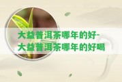 大益普洱茶哪年的好-大益普洱茶哪年的好喝