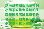 勐海縣布朗山班章村民小組茶農(nóng)協(xié)會監(jiān)制的生態(tài)茶園及老班章茶農(nóng)協(xié)會茶品，勐海縣布朗山老班章村民小組制造