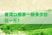 普洱口糧茶一般多少價(jià)位一斤？