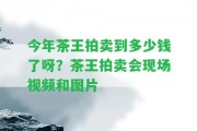 今年茶王拍賣到多少錢了呀？茶王拍賣會(huì)現(xiàn)場(chǎng)視頻和圖片