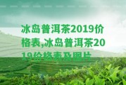 冰島普洱茶2019價(jià)格表,冰島普洱茶2019價(jià)格表及圖片