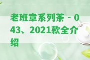 老班章系列茶 - 043、2021款全介紹