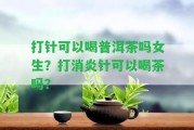 打針可以喝普洱茶嗎女生？打消炎針可以喝茶嗎？