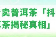 抖音賣普洱茶「抖音賣普洱茶揭秘真相」