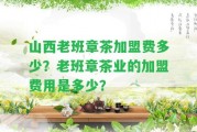 山西老班章茶加盟費多少？老班章茶業(yè)的加盟費用是多少？