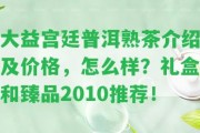 大益宮廷普洱熟茶介紹及價格，怎么樣？禮盒和臻品2010推薦！