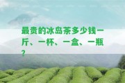 最貴的冰島茶多少錢一斤、一杯、一盒、一瓶？