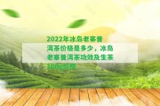 2022年冰島老寨普洱茶價格是多少，冰島老寨普洱茶功效及生茶100g價格