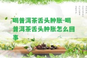 喝普洱茶舌頭腫脹-喝普洱茶舌頭腫脹怎么回事