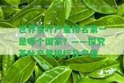 世界茶葉產(chǎn)量排名第一是哪個(gè)？——探究茶葉產(chǎn)量排行及產(chǎn)值