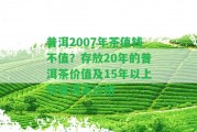 普洱2007年茶值錢不值？存放20年的普洱茶價(jià)值及15年以上熟普洱茶價(jià)格