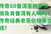 傳奇88普洱茶熟茶價格及青普洱有人喝嗎？傳奇經(jīng)典老茶價格多少錢？