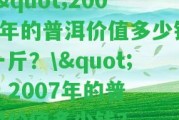 \"2007年的普洱價值多少錢一斤？\" - 2007年的普洱價值多少錢？