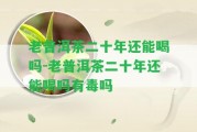 老普洱茶二十年還能喝嗎-老普洱茶二十年還能喝嗎有毒嗎