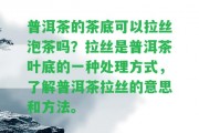 普洱茶的茶底可以拉絲泡茶嗎？拉絲是普洱茶葉底的一種解決方法，熟悉普洱茶拉絲的意思和方法。