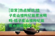 [日常]熱點(diǎn)知識(shí):桔子皮山楂枸杞能煮水喝嗎-桔子皮山楂枸杞能煮水喝嗎功效