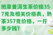 班章普洱生茶價格357克及相關價格表，熟茶357克價格，一斤多少錢？