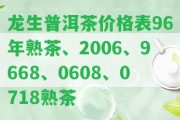 龍生普洱茶價(jià)格表96年熟茶、2006、9668、0608、0718熟茶