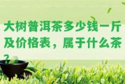 大樹普洱茶多少錢一斤及價格表，屬于什么茶？