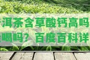 普洱茶含草酸鈣高嗎？能喝嗎？百度百科詳解