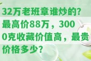 32萬(wàn)老班章誰(shuí)炒的？最高價(jià)88萬(wàn)，3000克收藏價(jià)值高，最貴價(jià)格多少？