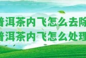 普洱茶內(nèi)飛怎么去除-普洱茶內(nèi)飛怎么解決