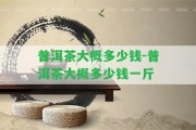 普洱茶大概多少錢(qián)-普洱茶大概多少錢(qián)一斤