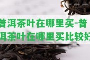 普洱茶葉在哪里買-普洱茶葉在哪里買比較好