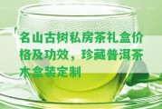 名山古樹私房茶禮盒價格及功效，珍藏普洱茶木盒裝定制