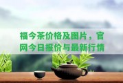 福今茶價(jià)格及圖片，官網(wǎng)今日?qǐng)?bào)價(jià)與最新行情