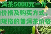 普洱茶5000元一斤的價格及購買方法，不同規(guī)格的普洱茶價格對比