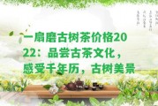 一扇磨古樹茶價格2022：品嘗古茶文化，感受千年歷，古樹美景