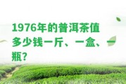 1976年的普洱茶值多少錢一斤、一盒、一瓶？