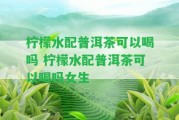 檸檬水配普洱茶可以喝嗎 檸檬水配普洱茶可以喝嗎女生