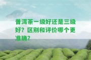 普洱茶一級好還是三級好？區(qū)別和評價哪個更準(zhǔn)確？