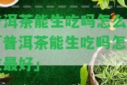 普洱茶能生吃嗎怎么吃「普洱茶能生吃嗎怎么吃最好」