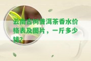 云南古樹普洱茶香水價格表及圖片，一斤多少錢？