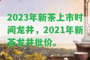 2023年新茶上市時(shí)間龍井，2021年新茶龍井批價(jià)。