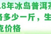 2018年冰島普洱茶價(jià)格多少一斤，生茶357克價(jià)格