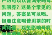 產(chǎn)婦可以飲普洱茶嗎母乳喂養(yǎng)？這是個(gè)常見的疑問，答案是可以喝。但要留意喝普洱茶的時(shí)間和量，以免作用母乳喂養(yǎng)品質(zhì)。