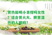 胃熱能喝小青柑嗎女性？適合胃火大、脾胃濕熱的人喝嗎？