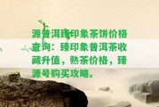 源普洱臻印象茶餅價(jià)格查詢：臻印象普洱茶收藏升值，熟茶價(jià)格，臻源號購買攻略。