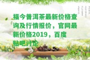 福今普洱茶最新價格查詢及行情報價，官網(wǎng)最新價格2019，百度貼吧討論