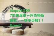 \"2007年普洱茶一斤價格及回收，一餅多少錢？\"