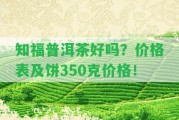 知福普洱茶好嗎？價(jià)格表及餅350克價(jià)格！